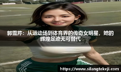 郭雪芹：从运动场到体育界的传奇女明星，她的辉煌足迹无可替代